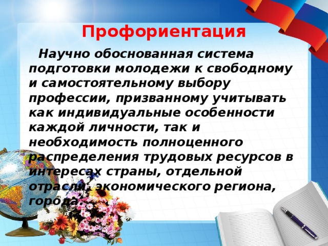 Профориентация  Научно обоснованная система подготовки молодежи к свободному и самостоятельному выбору профессии, призванному учитывать как индивидуальные особенности каждой личности, так и необходимость полноценного распределения трудовых ресурсов в интересах страны, отдельной отрасли, экономического региона, города. 