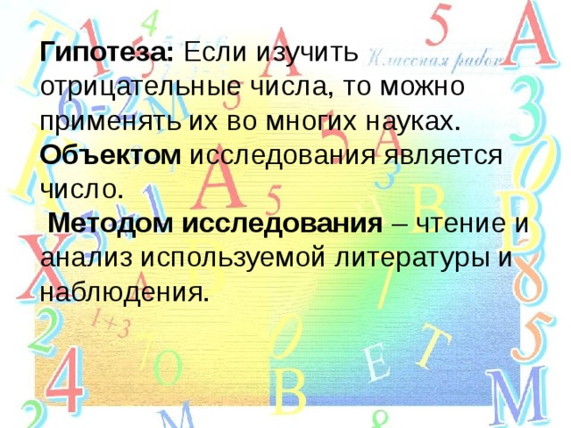 Гипотеза: Если изучить отрицательные числа, то можно применять их во многих науках. Объектом исследования является число.   Методом исследования – чтение и анализ используемой литературы и наблюдения. 