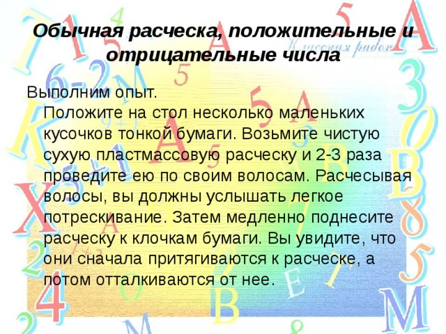 Обычная расческа, положительные и отрицательные числа Выполним опыт.  Положите на стол несколько маленьких кусочков тонкой бумаги. Возьмите чистую сухую пластмассовую расческу и 2-3 раза проведите ею по своим волосам. Расчесывая волосы, вы должны услышать легкое потрескивание. Затем медленно поднесите расческу к клочкам бумаги. Вы увидите, что они сначала притягиваются к расческе, а потом отталкиваются от нее. 