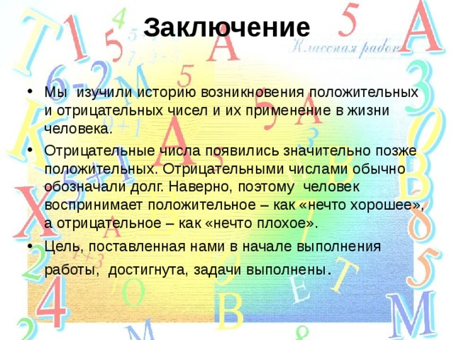 Заключение   Мы изучили историю возникновения положительных и отрицательных чисел и их применение в жизни человека. Отрицательные числа появились значительно позже положительных. Отрицательными числами обычно обозначали долг. Наверно, поэтому человек воспринимает положительное – как «нечто хорошее», а отрицательное – как «нечто плохое». Цель, поставленная нами в начале выполнения работы, достигнута, задачи выполнены .  