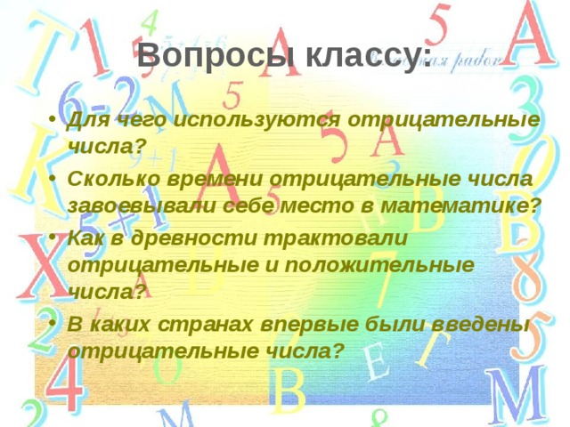 Вопросы классу: Для чего используются отрицательные числа? Сколько времени отрицательные числа завоевывали себе место в математике? Как в древности трактовали отрицательные и положительные числа? В каких странах впервые были введены отрицательные числа? 