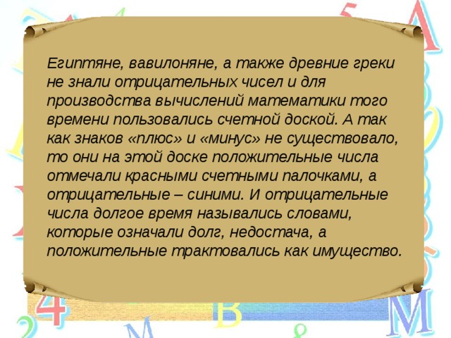 Египтяне, вавилоняне, а также древние греки не знали отрицательных чисел и для производства вычислений математики того времени пользовались счетной доской. А так как знаков «плюс» и «минус» не существовало, то они на этой доске положительные числа отмечали красными счетными палочками, а отрицательные – синими. И отрицательные числа долгое время назывались словами, которые означали долг, недостача, а положительные трактовались как имущество. 