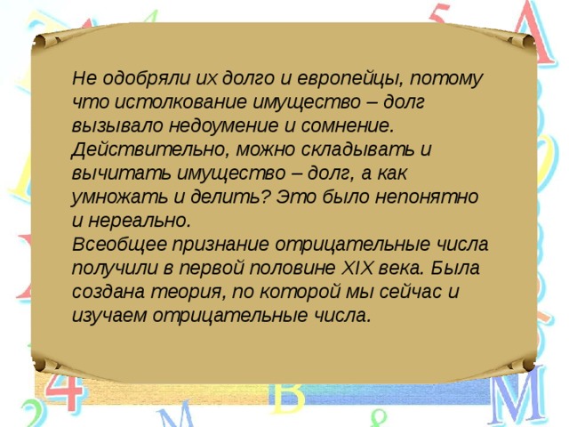 Не одобряли их долго и европейцы, потому что истолкование имущество – долг вызывало недоумение и сомнение. Действительно, можно складывать и вычитать имущество – долг, а как умножать и делить? Это было непонятно и нереально. Всеобщее признание отрицательные числа получили в первой половине XIX века. Была создана теория, по которой мы сейчас и изучаем отрицательные числа. 