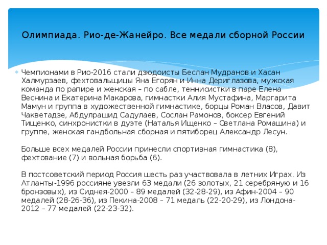  Олимпиада. Рио-де-Жанейро. Все медали сборной России   Чемпионами в Рио-2016 стали дзюдоисты Беслан Мудранов и Хасан Халмурзаев, фехтовальщицы Яна Егорян и Инна Дериглазова, мужская команда по рапире и женская – по сабле, теннисистки в паре Елена Веснина и Екатерина Макарова, гимнастки Алия Мустафина, Маргарита Мамун и группа в художественной гимнастике, борцы Роман Власов, Давит Чакветадзе, Абдулрашид Садулаев, Сослан Рамонов, боксер Евгений Тищенко, синхронистки в дуэте (Наталья Ищенко – Светлана Ромашина) и группе, женская гандбольная сборная и пятиборец Александр Лесун.    Больше всех медалей России принесли спортивная гимнастика (8), фехтование (7) и вольная борьба (6).   В постсоветский период Россия шесть раз участвовала в летних Играх. Из Атланты-1996 россияне увезли 63 медали (26 золотых, 21 серебряную и 16 бронзовых), из Сиднея-2000 – 89 медалей (32-28-29), из Афин-2004 – 90 медалей (28-26-36), из Пекина-2008 – 71 медаль (22-20-29), из Лондона-2012 – 77 медалей (22-23-32). 