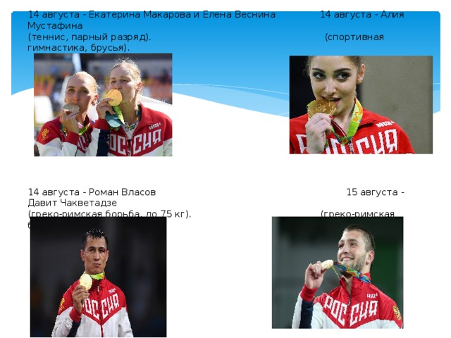 14 августа - Екатерина Макарова и Елена Веснина 14 августа - Алия Мустафина  (теннис, парный разряд). (спортивная гимнастика, брусья).              14 августа - Роман Власов 15 августа - Давит Чакветадзе    (греко-римская борьба, до 75 кг). (греко-римская борьба, до 85 кг).             