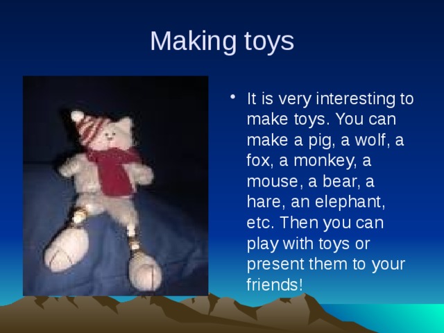 Making toys It is very interesting to make toys. You can make a pig, a wolf, a fox, a monkey, a mouse, a bear, a hare, an elephant, etc. Then you can play with toys or present them to your friends! 