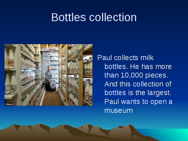Bottles collection Paul collects milk bottles. He has more than 10,000 pieces. And this collection of bottles is the largest. Paul wants to open a museum 