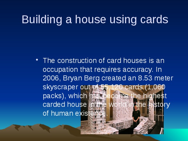  Building a house using cards The construction of card houses is an occupation that requires accuracy. In 2006, Bryan Berg created an 8.53 meter skyscraper out of 55,120 cards (1,060 packs), which has become the highest carded house in the world in the history of human existence. 