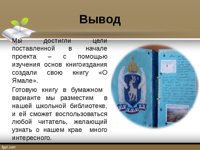 Вывод Мы достигли цели поставленной в начале проекта – с помощью изучения основ книгоиздания создали свою книгу «О Ямале». Готовую книгу в бумажном варианте мы разместим в нашей школьной библиотеке, и ей сможет воспользоваться любой читатель, желающий узнать о нашем крае много интересного. 