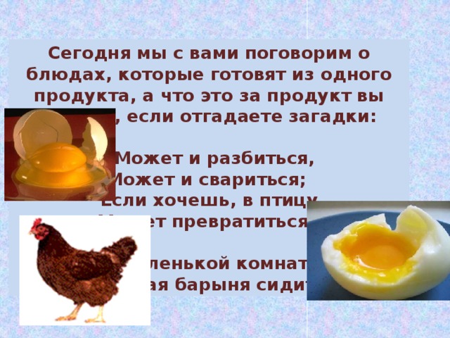 Сегодня мы с вами поговорим о блюдах, которые готовят из одного продукта, а что это за продукт вы узнаете, если отгадаете загадки:  Может и разбиться, Может и свариться; Если хочешь, в птицу Может превратиться.  В беленькой комнатке Жёлтая барыня сидит .