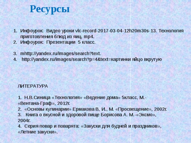 Ресурсы Инфоурок: Видео уроки vlc-record-2017-03-04-12h20m30s-13. Технология приготовления блюд из яиц. mp4. Инфоурок: Презентации 5 класс. mhttp://yandex.ru/images/search?text.  http://yandex.ru/images/search?p=4&text=картинки яйцо вкрутую ЛИТЕРАТУРА 1. Н.В.Синица «Технология» «Ведение дома» 5класс, М.- «Вентана-Граф», 2012г. 2. «Основы кулинарии» Ермакова В, И., М. «Просвещение», 2002г. 3. Книга о вкусной и здоровой пище Борисова А. М.-«Эксмо», 2004г. 4. Серия повар и поварята: «Закуски для будней и праздников», «Летние закуски».