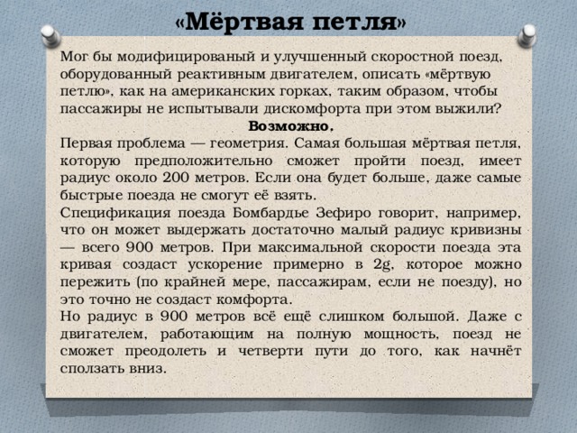 «Мёртвая петля» Мог бы модифицированый и улучшенный скоростной поезд, оборудованный реактивным двигателем, описать «мёртвую петлю», как на американских горках, таким образом, чтобы пассажиры не испытывали дискомфорта при этом выжили? Возможно. Первая проблема — геометрия. Самая большая мёртвая петля, которую предположительно сможет пройти поезд, имеет радиус около 200 метров. Если она будет больше, даже самые быстрые поезда не смогут её взять. Спецификация поезда Бомбардье Зефиро говорит, например, что он может выдержать достаточно малый радиус кривизны — всего 900 метров. При максимальной скорости поезда эта кривая создаст ускорение примерно в 2g, которое можно пережить (по крайней мере, пассажирам, если не поезду), но это точно не создаст комфорта. Но радиус в 900 метров всё ещё слишком большой. Даже с двигателем, работающим на полную мощность, поезд не сможет преодолеть и четверти пути до того, как начнёт сползать вниз. 