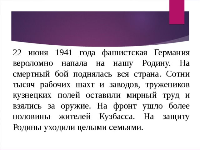 22 июня 1941 года фашистская Германия вероломно напала на нашу Родину. На смертный бой поднялась вся страна. Сотни тысяч рабочих шахт и заводов, тружеников кузнецких полей оставили мирный труд и взялись за оружие. На фронт ушло более половины жителей Кузбасса. На защиту Родины уходили целыми семьями. 22 июня 1941 года фашистская Германия вероломно напала на нашу Родину. На смертный бой поднялась вся страна. Сотни тысяч рабочих шахт и заводов, тружеников кузнецких полей оставили мирный труд и взялись за оружие. На фронт ушло более половины жителей Кузбасса. На защиту Родины уходили целыми семьями. 