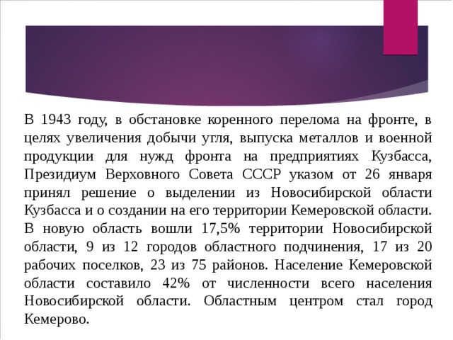 В 1943 году, в обстановке коренного перелома на фронте, в целях увеличения добычи угля, выпуска металлов и военной продукции для нужд фронта на предприятиях Кузбасса, Президиум Верховного Совета СССР указом от 26 января принял решение о выделении из Новосибирской области Кузбасса и о создании на его территории Кемеровской области. В новую область вошли 17,5% территории Новосибирской области, 9 из 12 городов областного подчинения, 17 из 20 рабочих поселков, 23 из 75 районов. Население Кемеровской области составило 42% от численности всего населения Новосибирской области. Областным центром стал город Кемерово.  