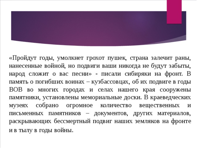 «Пройдут годы, умолкнет грохот пушек, страна залечит раны, нанесенные войной, но подвиги ваши никогда не будут забыты, народ сложит о вас песни» - писали сибиряки на фронт. В память о погибших воинах – кузбассовцах, об их подвиге в годы ВОВ во многих городах и селах нашего края сооружены памятники, установлены мемориальные доски. В краеведческих музеях собрано огромное количество вещественных и письменных памятников – документов, других материалов, раскрывающих бессмертный подвиг наших земляков на фронте и в тылу в годы войны . 