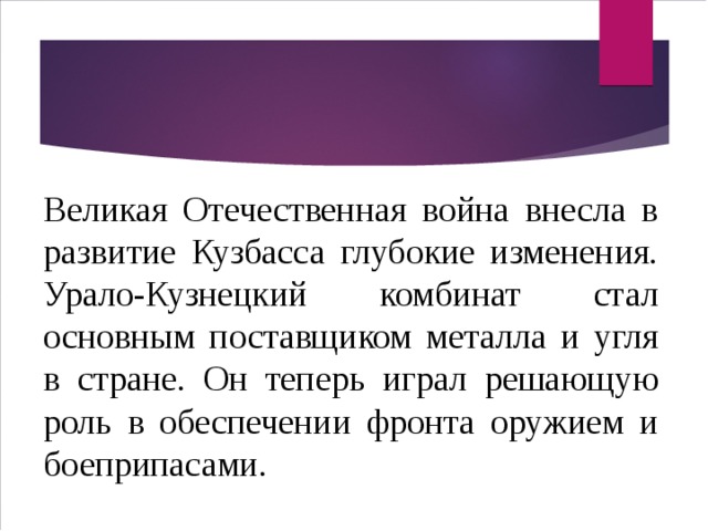 Великая Отечественная война внесла в развитие Кузбасса глубокие изменения. Урало-Кузнецкий комбинат стал основным поставщиком металла и угля в стране. Он теперь играл решающую роль в обеспечении фронта оружием и боеприпасами. 