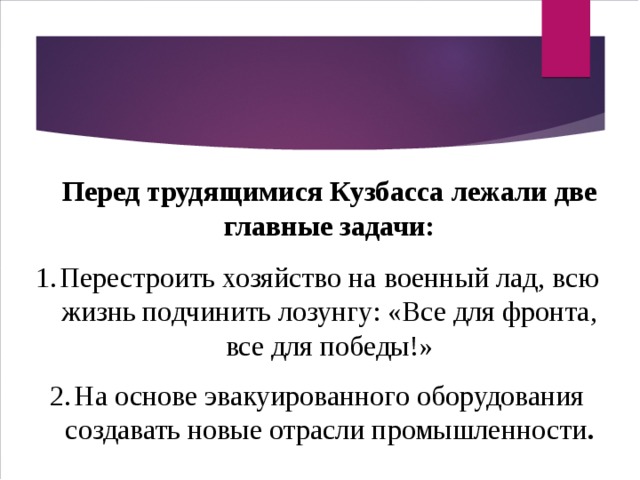  Перед трудящимися Кузбасса лежали две главные задачи: Перестроить хозяйство на военный лад, всю жизнь подчинить лозунгу: «Все для фронта, все для победы!» На основе эвакуированного оборудования создавать новые отрасли промышленности . 