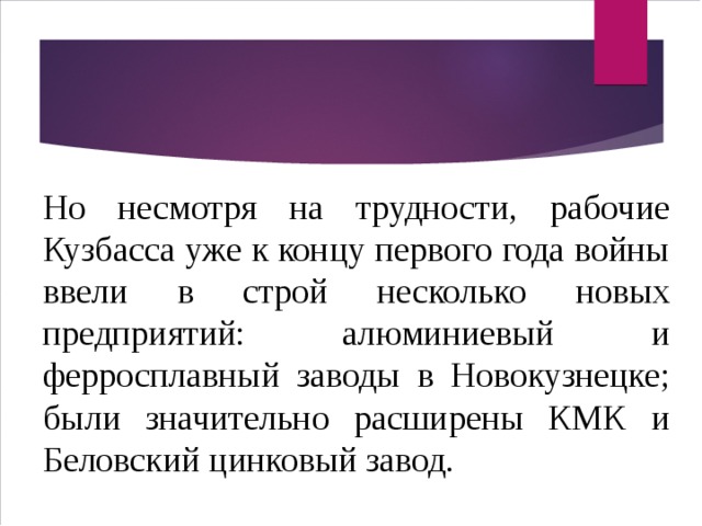 Но несмотря на трудности, рабочие Кузбасса уже к концу первого года войны ввели в строй несколько новых предприятий: алюминиевый и ферросплавный заводы в Новокузнецке; были значительно расширены КМК и Беловский цинковый завод. 