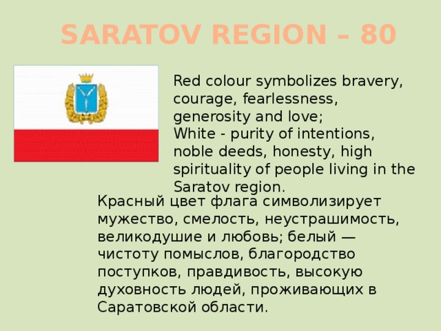 SARATOV REGION – 80   Red colour symbolizes bravery, courage, fearlessness, generosity and love; White - purity of intentions, noble deeds, honesty, high spirituality of people living in the Saratov region.  Красный цвет флага символизирует мужество, смелость, неустрашимость, великодушие и любовь; белый — чистоту помыслов, благородство поступков, правдивость, высокую духовность людей, проживающих в Саратовской области. 