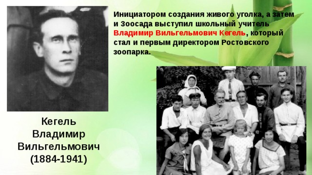 Инициатором создания живого уголка, а затем и Зоосада выступил школьный учитель Владимир Вильгельмович Кегель , который стал и первым директором Ростовского зоопарка. Кегель Владимир Вильгельмович  (1884-1941) 