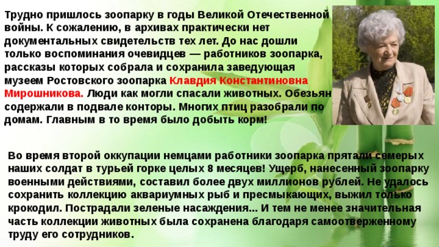 Трудно пришлось зоопарку в годы Великой Отечественной войны. К сожалению, в архивах практически нет документальных свидетельств тех лет. До нас дошли только воспоминания очевидцев — работников зоопарка, рассказы которых собрала и сохранила заведующая музеем Ростовского зоопарка Клавдия Константиновна Мирошникова. Люди как могли спасали животных. Обезьян содержали в подвале конторы. Многих птиц разобрали по домам. Главным в то время было добыть корм! Во время второй оккупации немцами работники зоопарка прятали семерых наших солдат в турьей горке целых 8 месяцев! Ущерб, нанесенный зоопарку военными действиями, составил более двух миллионов рублей. Не удалось сохранить коллекцию аквариумных рыб и пресмыкающих, выжил только крокодил. Пострадали зеленые насаждения... И тем не менее значительная часть коллекции животных была сохранена благодаря самоотверженному труду его сотрудников. 