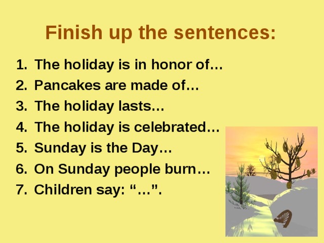 Finish up the sentences: The holiday is  in honor of… Pancakes are made of… The holiday lasts… The holiday is celebrated… Sunday is the Day… On Sunday people burn… Children say:  “…”.  