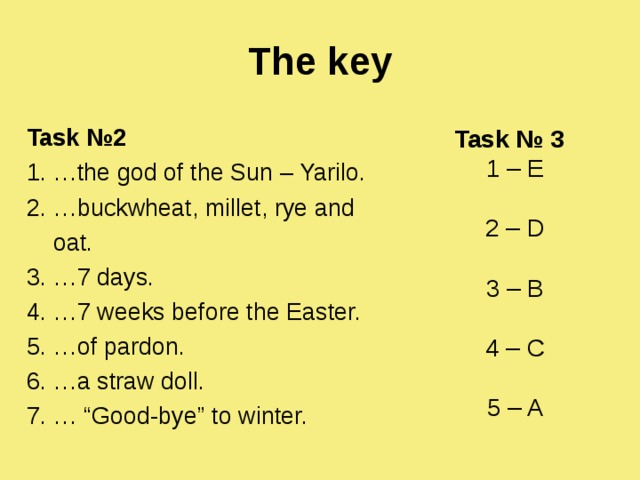 The key Task № 2 1 . …the god of the Sun – Yarilo. 2. …buckwheat, millet, rye and  oat. 3. …7 days. 4. …7 weeks before the Easter. 5. …of pardon. 6. …a straw doll. 7. … “Good-bye” to winter.  Task № 3 1 – E 2 – D 3 – B 4 – C 5 – A 
