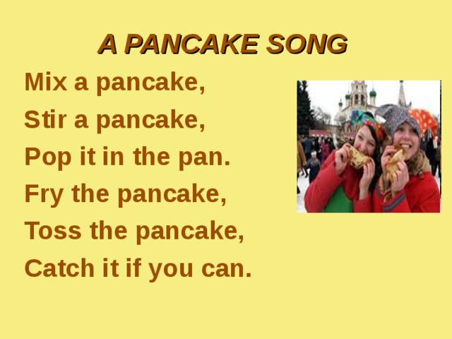 A PANCAKE SONG  Mix a pancake, Stir a pancake, Pop it in the pan. Fry the pancake, Toss the pancake, Catch it if you can. 