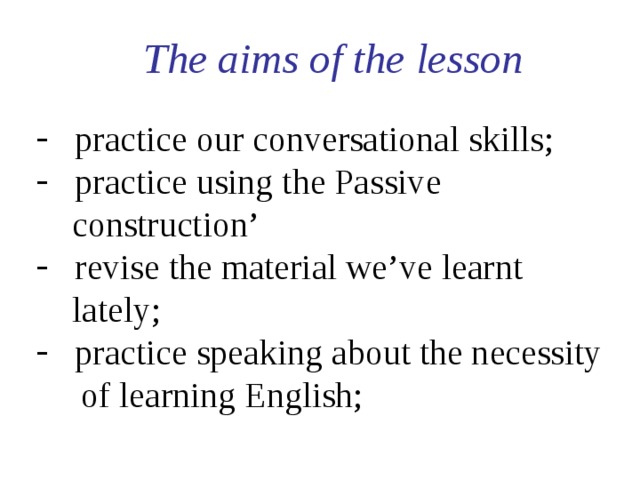  The aims of the lesson  practice our conversational skills;  practice using the Passive  construction’  revise the material we’ve learnt  lately;   practice speaking about the necessity  of learning English; 