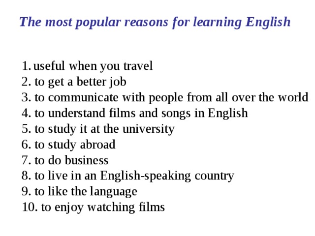 The most popular reasons for learning English useful when you travel 2. to get a better job 3. to communicate with people from all over the world 4. to understand films and songs in English 5. to study it at the university 6. to study abroad 7. to do business 8. to live in an English-speaking country 9. to like the language 10. to enjoy watching films 
