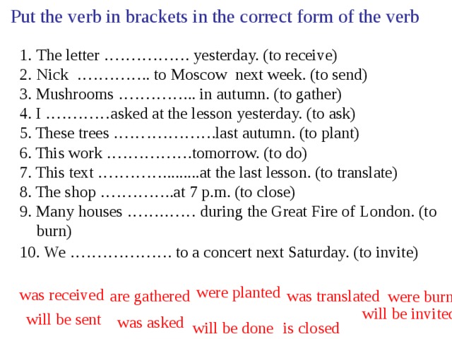Put the verb in brackets in the correct form of the verb The letter ……………. yesterday. (to receive) Nick ………….. to Moscow next week. (to send) 3. Mushrooms …………... in autumn. (to gather) 4. I …………asked at the lesson yesterday. (to ask) 5. These trees ……………….last autumn. (to plant) 6. This work …………….tomorrow. (to do) 7. This text …………......... at the last lesson. (to translate) 8. The shop …………..at 7 p.m. (to close) 9. Many houses …….…… during the Great Fire of London. (to burn) 10. We ………………. to a concert next Saturday.  (to invite) were planted was received are gathered was translated were burnt will be invited will be sent was asked will be done is closed 