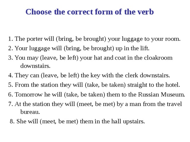 Choose the correct form of the verb 1. The porter will (bring, be brought) your luggage to your room. 2. Your luggage will (bring, be brought) up in the lift. 3. You may (leave, be left) your hat and coat in the cloakroom downstairs. 4. They can (leave, be left) the key with the clerk downstairs. 5. From the station they will (take, be taken) straight to the hotel. 6. Tomorrow he will (take, be taken) them to the Russian Museum. 7. At the station they will (meet, be met) by a man from the travel bureau.  8. She will (meet, be met) them in the hall upstairs. 