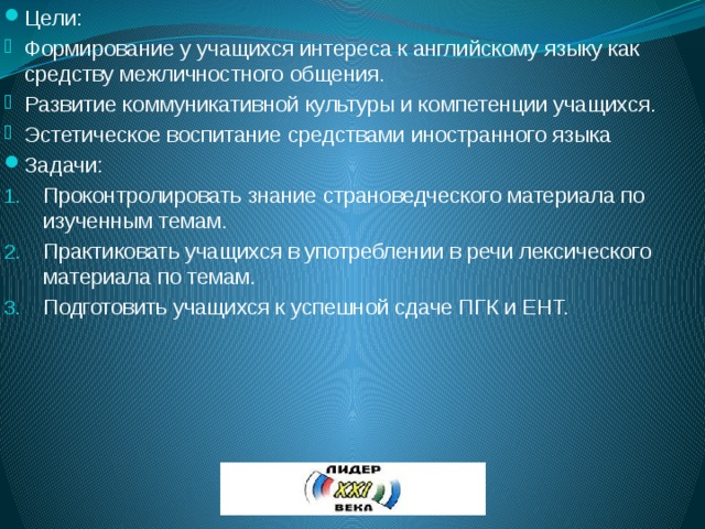 Цели: Формирование у учащихся интереса к английскому языку как средству межличностного общения. Развитие коммуникативной культуры и компетенции учащихся. Эстетическое воспитание средствами иностранного языка Задачи: Проконтролировать знание страноведческого материала по изученным темам. Практиковать учащихся в употреблении в речи лексического материала по темам. Подготовить учащихся к успешной сдаче ПГК и ЕНТ. 