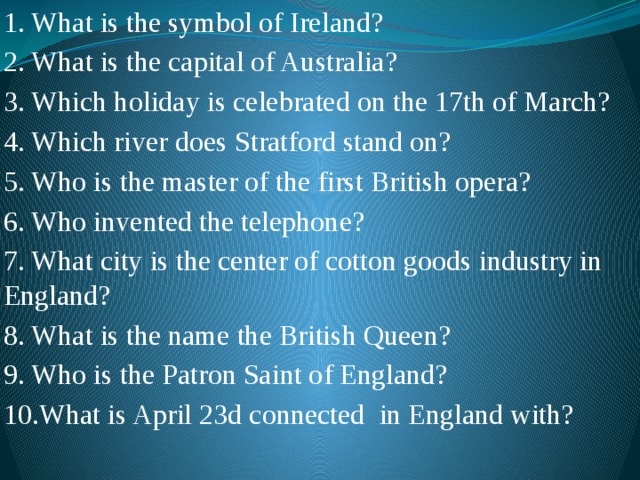 1. What is the symbol of Ireland? 2. What is the capital of Australia? 3. Which holiday is celebrated on the 17th of March? 4. Which river does Stratford stand on? 5. Who is the master of the first British opera? 6. Who invented the telephone? 7. What city is the center of cotton goods industry in England? 8. What is the name the British Queen? 9. Who is the Patron Saint of England? 10.What is April 23d connected in England with? 