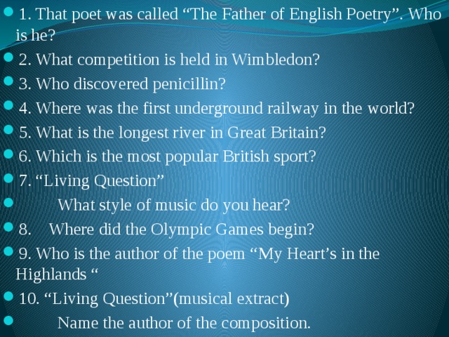 1. That poet was called “The Father of English Poetry”. Who is he? 2. What competition is held in Wimbledon? 3. Who discovered penicillin? 4. Where was the first underground railway in the world? 5. What is the longest river in Great Britain? 6. Which is the most popular British sport? 7. “Living Question”  What style of music do you hear? 8. Where did the Olympic Games begin? 9. Who is the author of the poem “My Heart’s in the Highlands “ 10. “Living Question”(musical extract)  Name the author of the composition. 