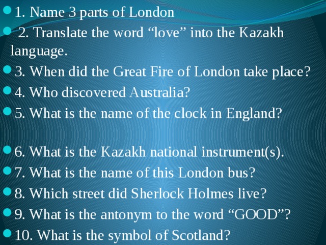 1. Name 3 parts of London  2. Translate the word “love” into the Kazakh language. 3.  When did the Great Fire of London take place? 4. Who discovered Australia? 5. What is the name of the clock in England? 6. What is the Kazakh national instrument(s). 7. What is the name of this London bus? 8. Which street did Sherlock Holmes live? 9. What is the antonym to the word “GOOD”? 10. What is the symbol of Scotland? 