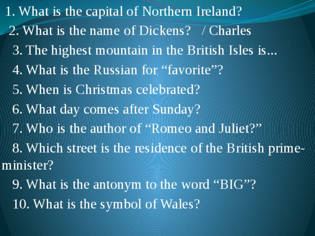  1. What is the capital of Northern Ireland?  2. What is the name of Dickens? / Charles  3. The highest mountain in the British Isles is...  4. What is the Russian for “favorite”?  5. When is Christmas celebrated?  6. What day comes after Sunday?  7. Who is the author of “Romeo and Juliet?”  8. Which street is the residence of the British prime-minister?  9. What is the antonym to the word “BIG”?  10. What is the symbol of Wales? 