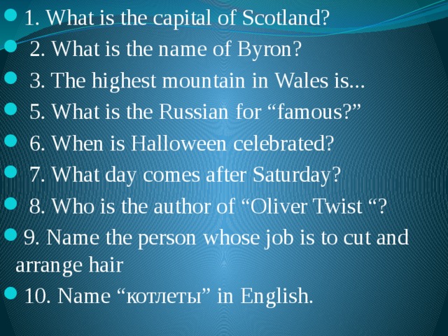 1. What is the capital of Scotland?  2. What is the name of Byron?  3. The highest mountain in Wales is...  5. What is the Russian for “famous?”  6. When is Halloween celebrated?  7. What day comes after Saturday?  8. Who is the author of “Oliver Twist “? 9. Name the person whose job is to cut and arrange hair 10. Name “котлеты” in English. 