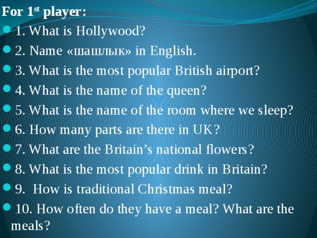 For 1 st player: 1. What is Hollywood? 2. Name «шашлык» in English. 3. What is the most popular British airport? 4. What is the name of the queen? 5. What is the name of the room where we sleep? 6. How many parts are there in UK? 7. What are the Britain’s national flowers? 8. What is the most popular drink in Britain? 9. How is traditional Christmas meal? 10. How often do they have a meal? What are the meals? 