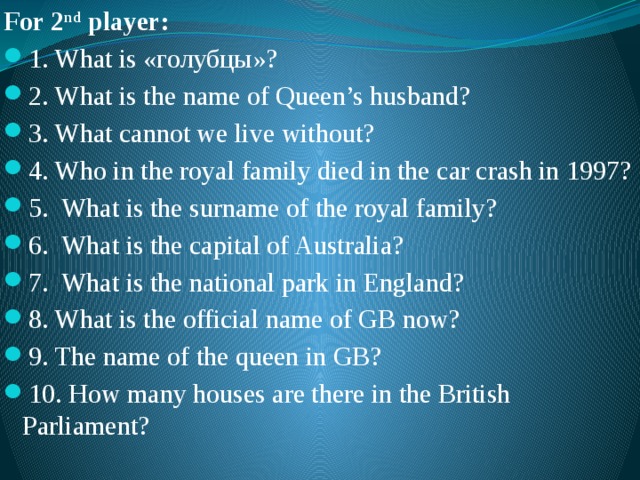 For 2 nd player: 1. What is «голубцы»? 2. What is the name of Queen’s husband? 3. What cannot we live without? 4. Who in the royal family died in the car crash in 1997? 5. What is the surname of the royal family? 6. What is the capital of Australia? 7. What is the national park in England? 8. What is the official name of GB now? 9. The name of the queen in GB? 10. How many houses are there in the British Parliament? 