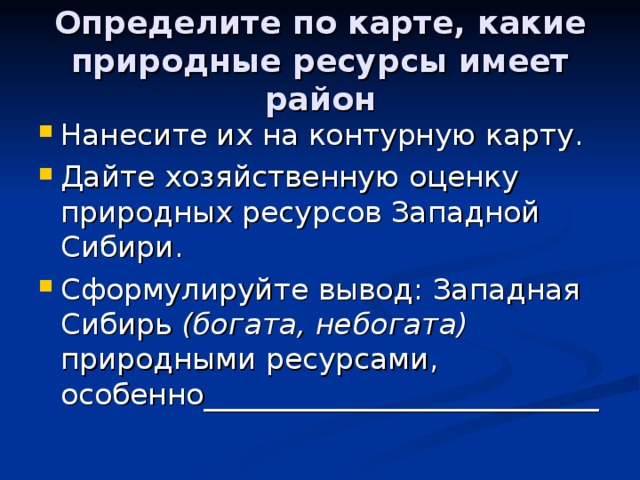 Определите по карте, какие природные ресурсы имеет район Нанесите их на контурную карту. Дайте хозяйственную оценку природных ресурсов Западной Сибири. Сформулируйте вывод: Западная Сибирь (богата, небогата) природными ресурсами, особенно___________________________ 