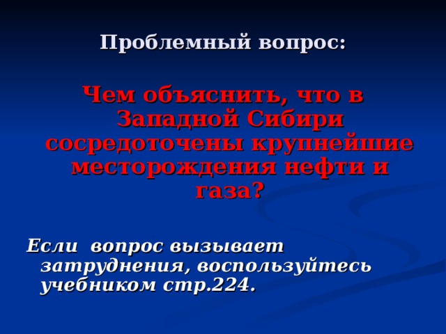 Проблемный вопрос: Чем объяснить, что в Западной Сибири сосредоточены крупнейшие месторождения нефти и газа?  Если вопрос вызывает затруднения, воспользуйтесь учебником стр.224. 