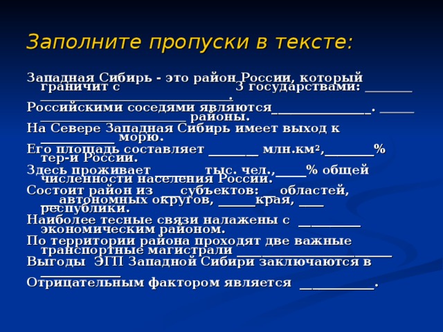 Заполните пропуски в тексте:  Западная Сибирь - это район России, который граничит с 3 государствами: . Российскими соседями являются________________.  районы. На Севере Западная Сибирь имеет выход к ____________ морю. Его площадь составляет ________ млн.км 2 ,________% тер-и России. Здесь проживает ______ тыс. чел.,_____% общей численности населения России. Состоит район из ___субъектов: __ областей, ___автономных округов, ______края, ____ республики. Наиболее тесные связи налажены с __________ экономическим районом. По территории района проходят две важные транспортные магистрали _________________________ Выгоды ЭГП Западной Сибири заключаются в _____________ Отрицательным фактором является ____________.  