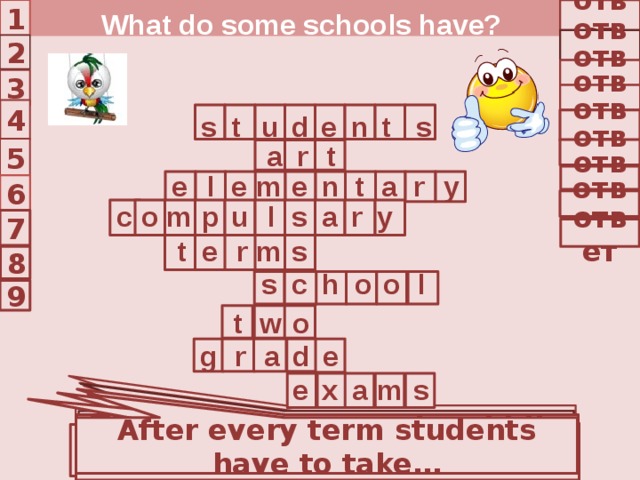 1 ответ What do some schools have? ответ 2 ответ 3 ответ 4 d t n e u t s s ответ t r a 5 ответ l y r a t n e m e e ответ 6 ответ r m c o l p u s a y 7 ответ s m r e t 8 o l o s c h 9 o t w d g r a e s x e a m In what school do children study 6 years? Children who go to American school are called … A school year has 2 … … When children like Music and Painting they can choose … They study … years in middle school After every term students have to take… School in the USA is free and … They can get A, B, C, D or F … They study six years in high … 