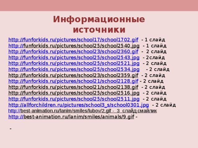 Информационные источники http://funforkids.ru/pictures/school17/school1702.gif  - 1 слайд http:// funforkids.ru/pictures/school25/school2540.jpg  - 1 слайд http://funforkids.ru/pictures/school23/school2360.gif  - 2 слайд http://funforkids.ru/pictures/school25/school2543.jpg - 2слайд http://funforkids.ru/pictures/school25/school2521.jpg  - 2 слайд http://funforkids.ru/pictures/school25/school2534.jpg  - 2 слайд http://funforkids.ru/pictures/school23/school2359.gif - 2 слайд http://funforkids.ru/pictures/school21/school2128.gif - 2 cлайд http://funforkids.ru/pictures/school21/school2138.gif - 2 слайд http://funforkids.ru/pictures/school25/school2516.jpg - 2 слайд http://funforkids.ru/pictures/school25/school2511.jpg - 2 слайд http://allforchildren.ru/pictures/school3_s/school0301.jpg - 2 cлайд http:// best-animation.ru/lanim/smiles/lubov/2.gif  - 3 слайд смайлик http:// best-animation.ru/lanim/smiles/animals/9.gif  -  - 