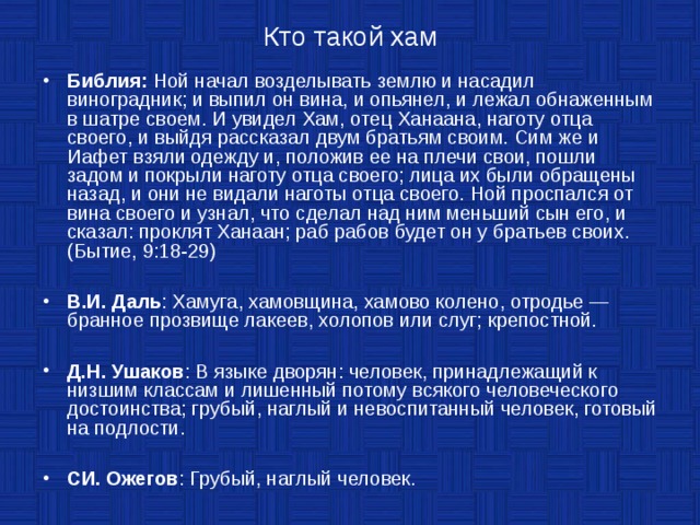   Кто такой хам   Библия: Ной начал возделывать землю и насадил виноградник; и выпил он вина, и опьянел, и лежал обнаженным в шатре своем. И увидел Хам, отец Ханаана, наготу отца своего, и выйдя рассказал двум братьям своим. Сим же и Иафет взяли одежду и, положив ее на плечи свои, пошли задом и покрыли наготу отца своего; лица их были обращены назад, и они не видали наготы отца своего. Ной проспался от вина своего и узнал, что сделал над ним меньший сын его, и сказал: проклят Ханаан; раб рабов будет он у братьев своих.  (Бытие, 9:18-29)  В.И. Даль : Хамуга, хамовщина, хамово колено, отродье — бранное прозвище лакеев, холопов или слуг; крепостной.  Д.Н. Ушаков : В языке дворян: человек, принадлежащий к низшим классам и лишенный потому всякого человеческого достоинства; грубый, наглый и невоспитанный человек, готовый на подлости.  СИ. Ожегов : Грубый, наглый человек. 