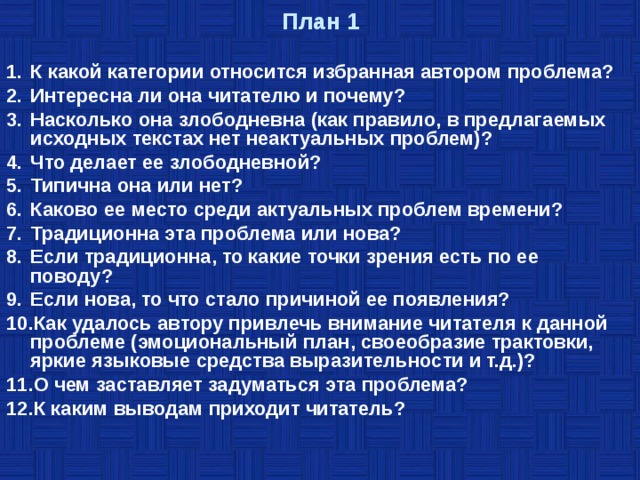 План 1 К какой категории относится избранная автором проблема? Интересна ли она читателю и почему? Насколько она злободневна (как правило, в предлагаемых исходных текстах нет неактуальных проблем)? Что делает ее злободневной? Типична она или нет? Каково ее место среди актуальных проблем времени? Традиционна эта проблема или нова? Если традиционна, то какие точки зрения есть по ее поводу? Если нова, то что стало причиной ее появления? Как удалось автору привлечь внимание читателя к данной проблеме (эмоциональный план, своеобразие трактовки, яркие языковые средства выразительности и т.д.)? О чем заставляет задуматься эта проблема? К каким выводам приходит читатель? 