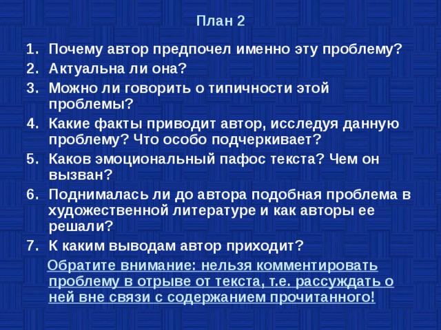 План 2   Почему автор предпочел именно эту проблему? Актуальна ли она? Можно ли говорить о типичности этой проблемы? Какие факты приводит автор, исследуя данную проблему? Что особо подчеркивает? Каков эмоциональный пафос текста? Чем он вызван? Поднималась ли до автора подобная проблема в художественной литературе и как авторы ее решали? К каким выводам автор приходит?  Обратите внимание: нельзя комментировать проблему в отрыве от текста, т.е. рассуждать о ней вне связи с содержанием прочитанного! 