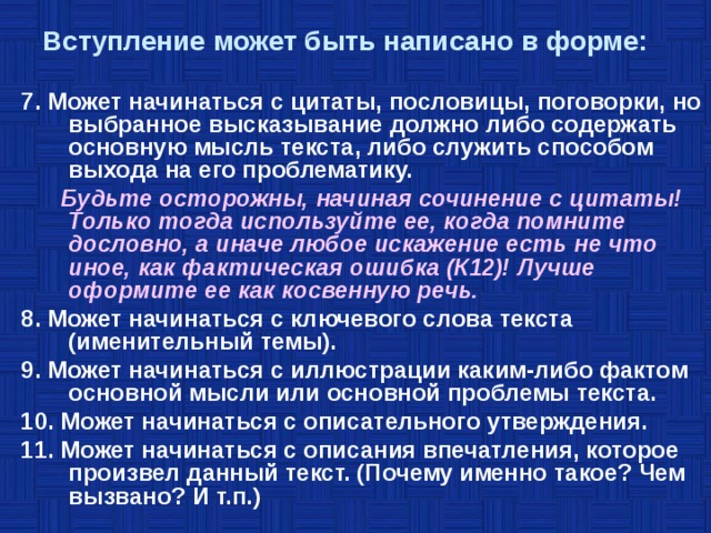  Вступление может быть написано в форме:   7. Может начинаться с цитаты, пословицы, поговорки, но выбранное высказывание должно либо содержать основную мысль текста, либо служить способом выхода на его проблематику.  Будьте осторожны, начиная сочинение с цитаты! Только тогда используйте ее, когда помните дословно, а иначе любое искажение есть не что иное, как фактическая ошибка (К12)! Лучше оформите ее как косвенную речь. 8. Может начинаться с ключевого слова текста (именительный темы). 9. Может начинаться с иллюстрации каким-либо фактом основной мысли или основной проблемы текста. 10. Может начинаться с описательного утверждения. 11. Может начинаться с описания впечатления, которое произвел данный текст. (Почему именно такое? Чем вызвано? И т.п.)  