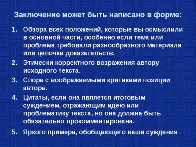 Заключение может быть написано в форме: Обзора всех положений, которые вы осмыслили в основной части, особенно если тема или проблема требовали разнообразного материала или цепочки доказательств. Этически корректного возражения автору исходного текста. Спора с воображаемыми критиками позиции автора. Цитаты, если она является итоговым суждением, отражающим идею или проблематику текста, но она должна быть обязательно прокомментирована. Яркого примера, обобщающего ваши суждения . 